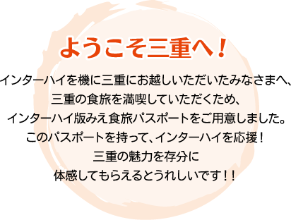 ようこそ三重へ！　インターハイを機に三重にお越しいただいたみなさまへ、三重の食旅を満喫していただくため、インターハイ版みえ食旅パスポートをご用意しました。このパスポートを持って、インターハイを応援！三重の魅力を存分に体感してもらえるとうれしいです！！