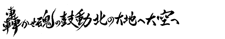 轟かせ 魂の鼓動 北の大地へ 大空へ